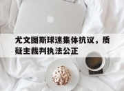 爱游戏网页版入口-尤文图斯球迷集体抗议，质疑主裁判执法公正