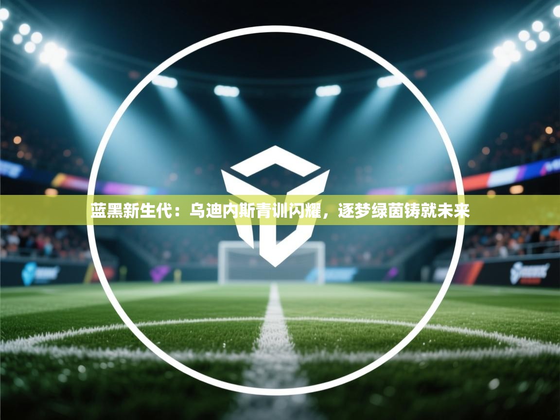 蓝黑新生代:乌迪内斯青训闪耀,逐梦绿茵铸就未来 第1张